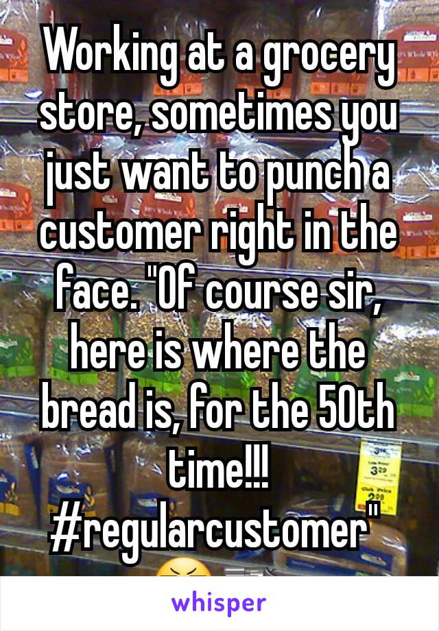 Working at a grocery store, sometimes you just want to punch a customer right in the face. "Of course sir, here is where the bread is, for the 50th time!!! #regularcustomer" 
😬🔫