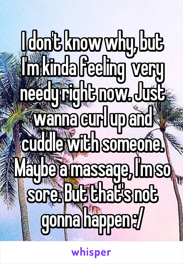 I don't know why, but I'm kinda feeling  very needy right now. Just wanna curl up and cuddle with someone. Maybe a massage, I'm so sore. But that's not gonna happen :/