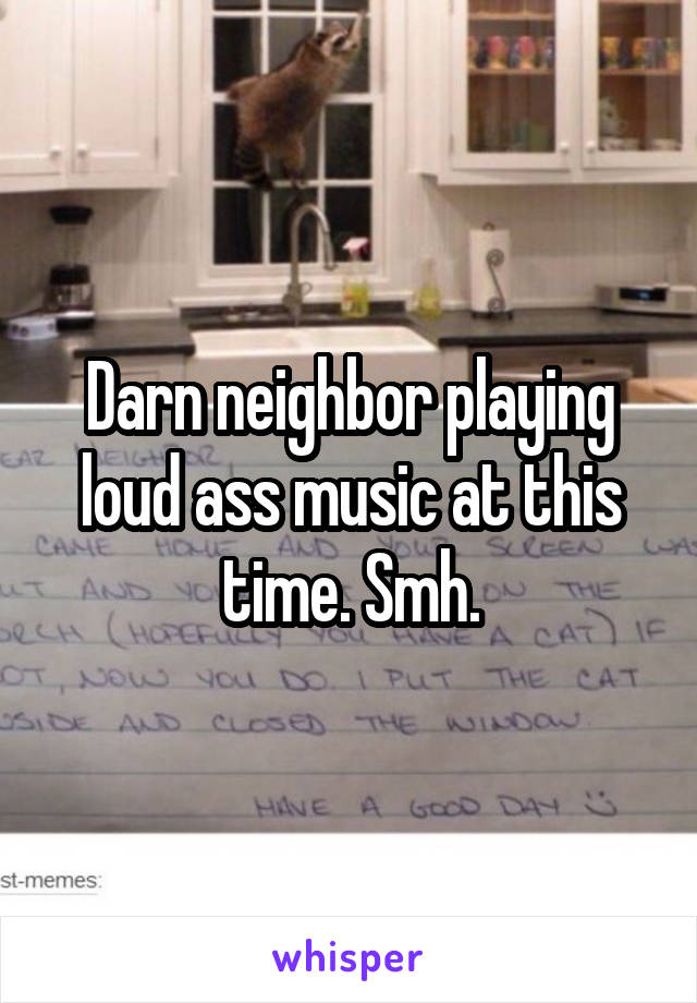 Darn neighbor playing loud ass music at this time. Smh.