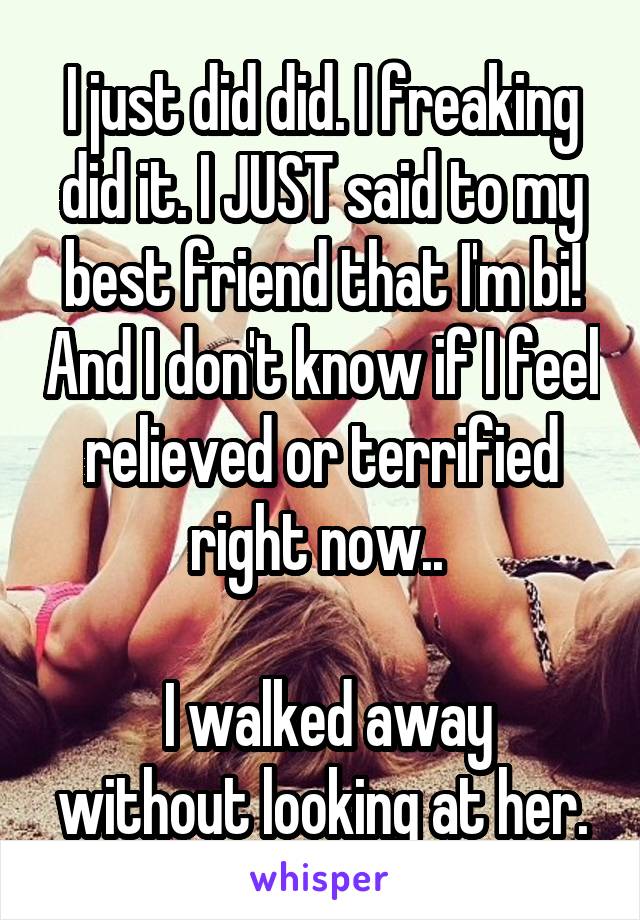 I just did did. I freaking did it. I JUST said to my best friend that I'm bi! And I don't know if I feel relieved or terrified right now.. 

 I walked away without looking at her.