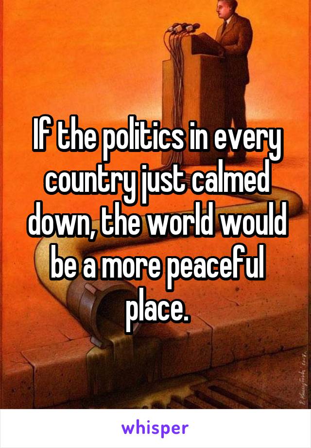 If the politics in every country just calmed down, the world would be a more peaceful place.