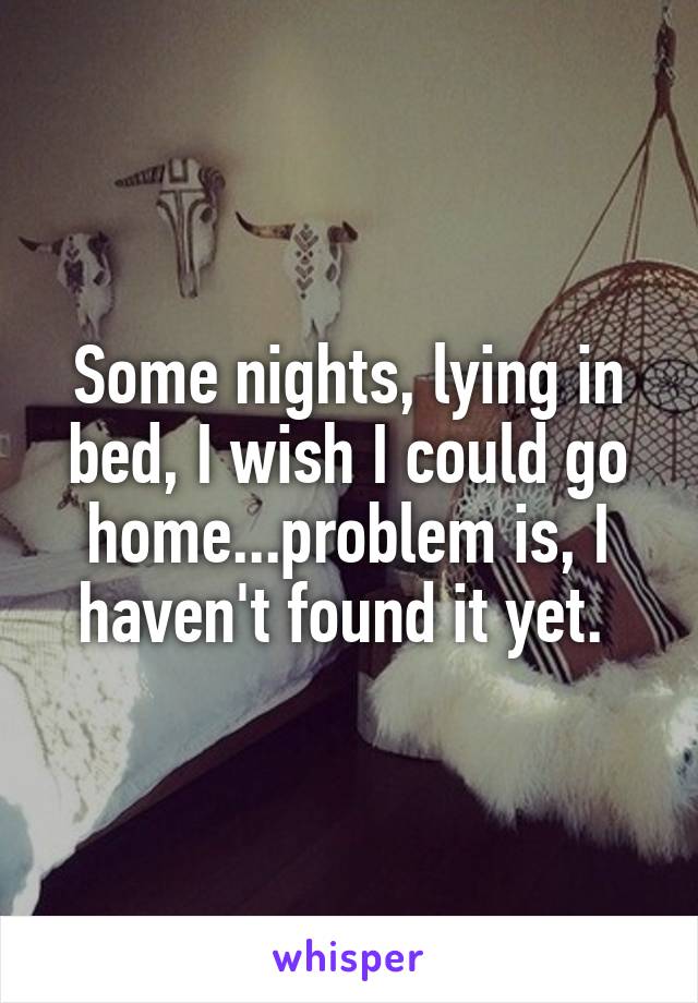 Some nights, lying in bed, I wish I could go home...problem is, I haven't found it yet. 