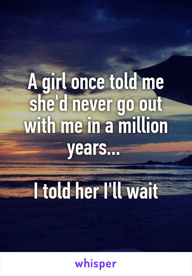 A girl once told me she'd never go out with me in a million years... 

I told her I'll wait