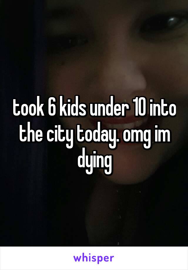 took 6 kids under 10 into the city today. omg im dying