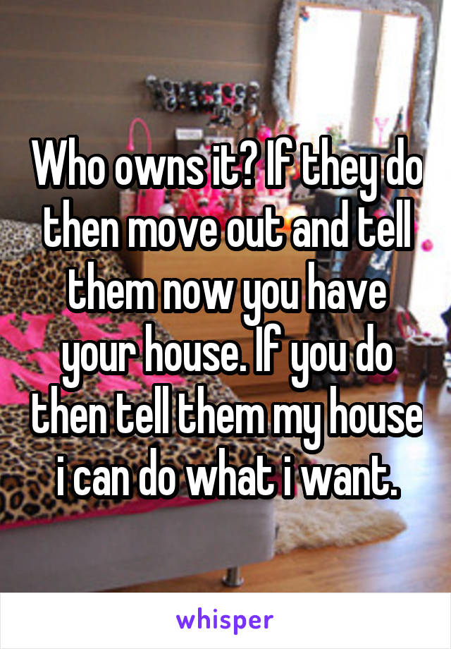 Who owns it? If they do then move out and tell them now you have your house. If you do then tell them my house i can do what i want.