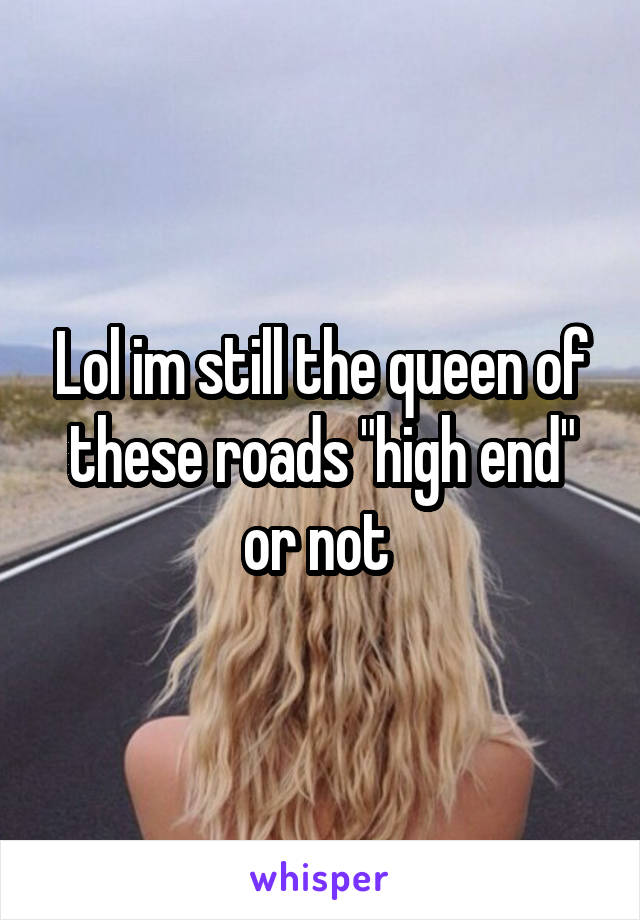 Lol im still the queen of these roads "high end" or not 