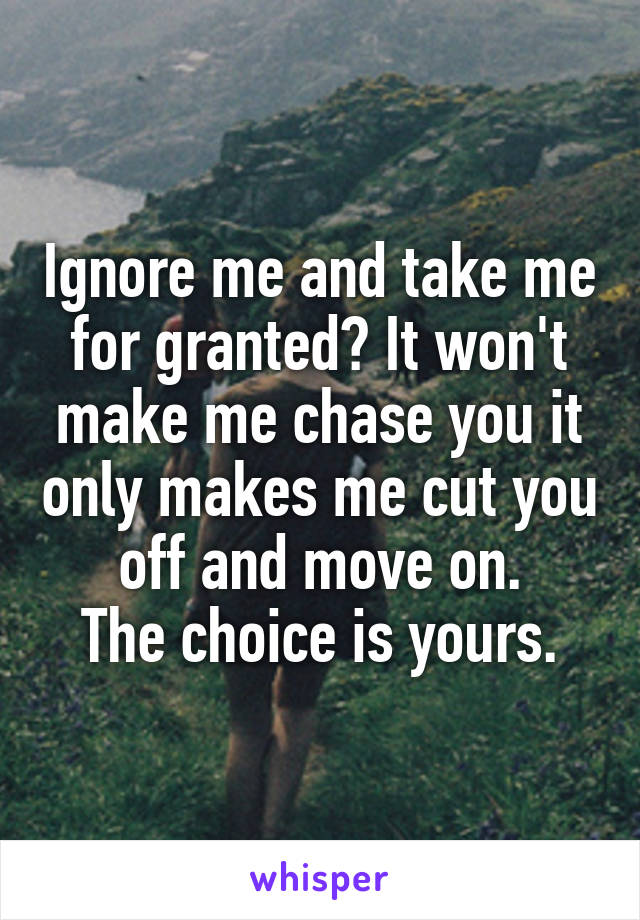 Ignore me and take me for granted? It won't make me chase you it only makes me cut you off and move on.
The choice is yours.