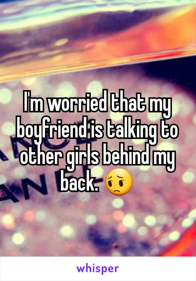 I'm worried that my boyfriend is talking to other girls behind my back. 😔