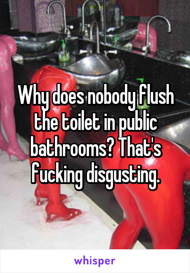 Why does nobody flush the toilet in public bathrooms? That's fucking disgusting.