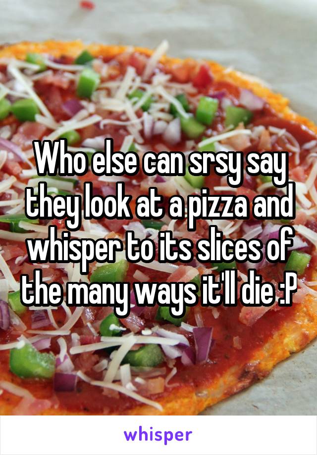 Who else can srsy say they look at a pizza and whisper to its slices of the many ways it'll die :P