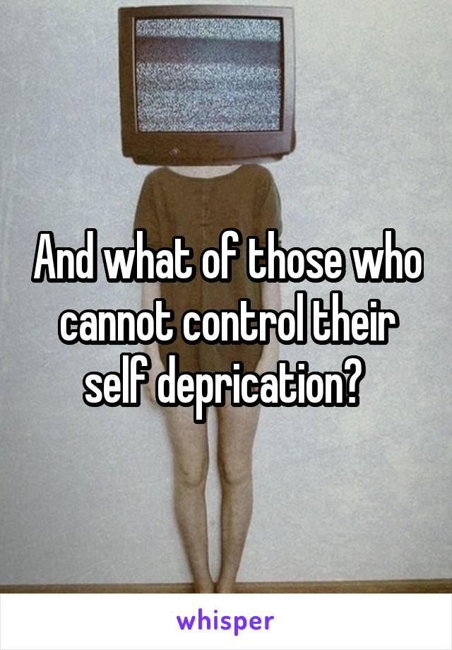 And what of those who cannot control their self deprication? 