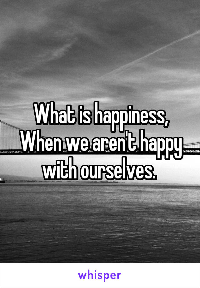 What is happiness, When we aren't happy with ourselves. 