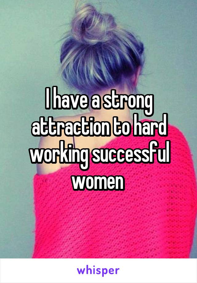 I have a strong attraction to hard working successful women 