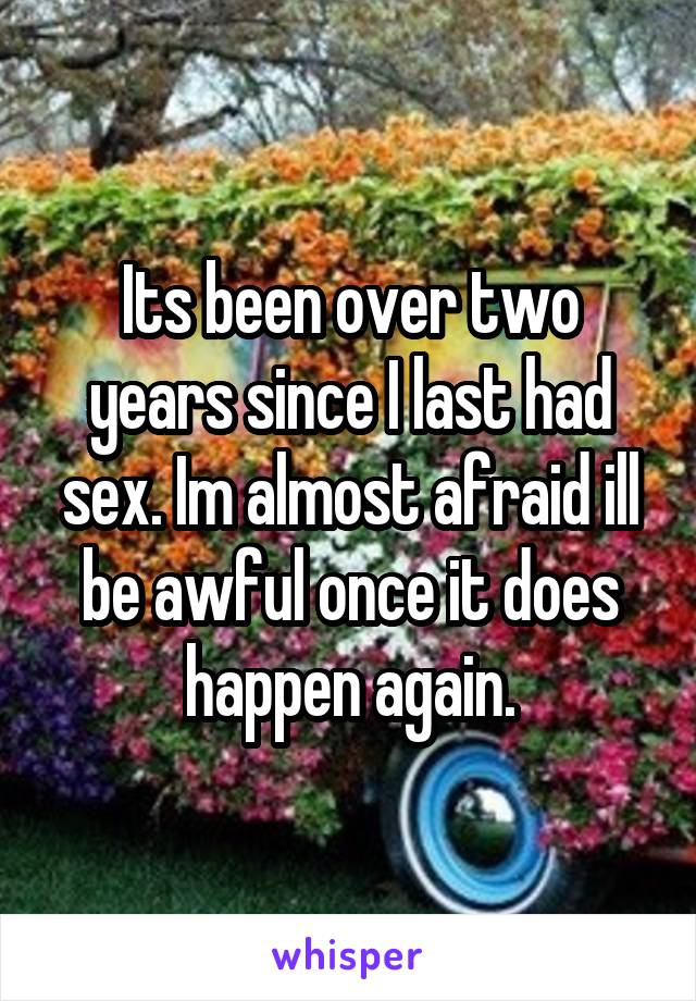 Its been over two years since I last had sex. Im almost afraid ill be awful once it does happen again.