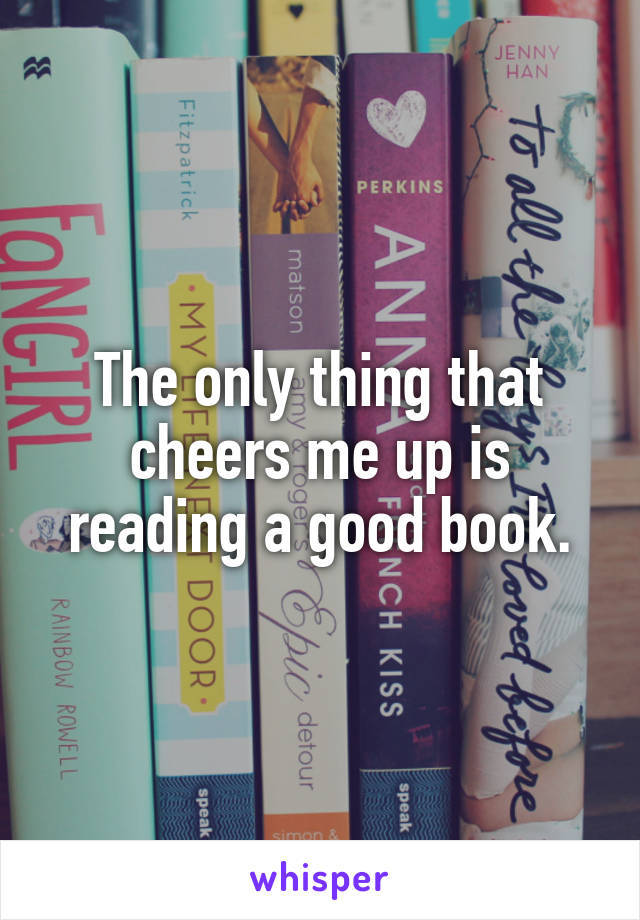 The only thing that cheers me up is reading a good book.