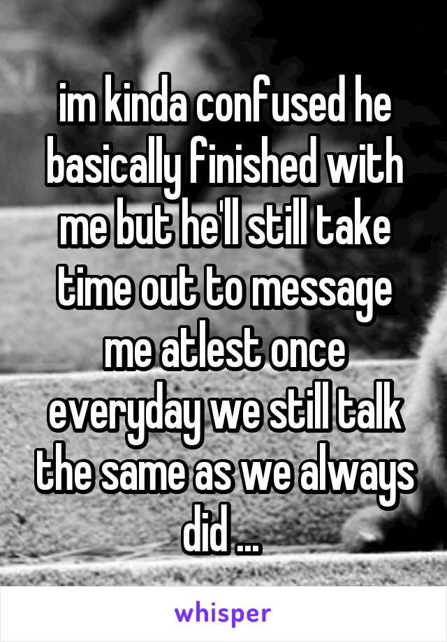 im kinda confused he basically finished with me but he'll still take time out to message me atlest once everyday we still talk the same as we always did ... 