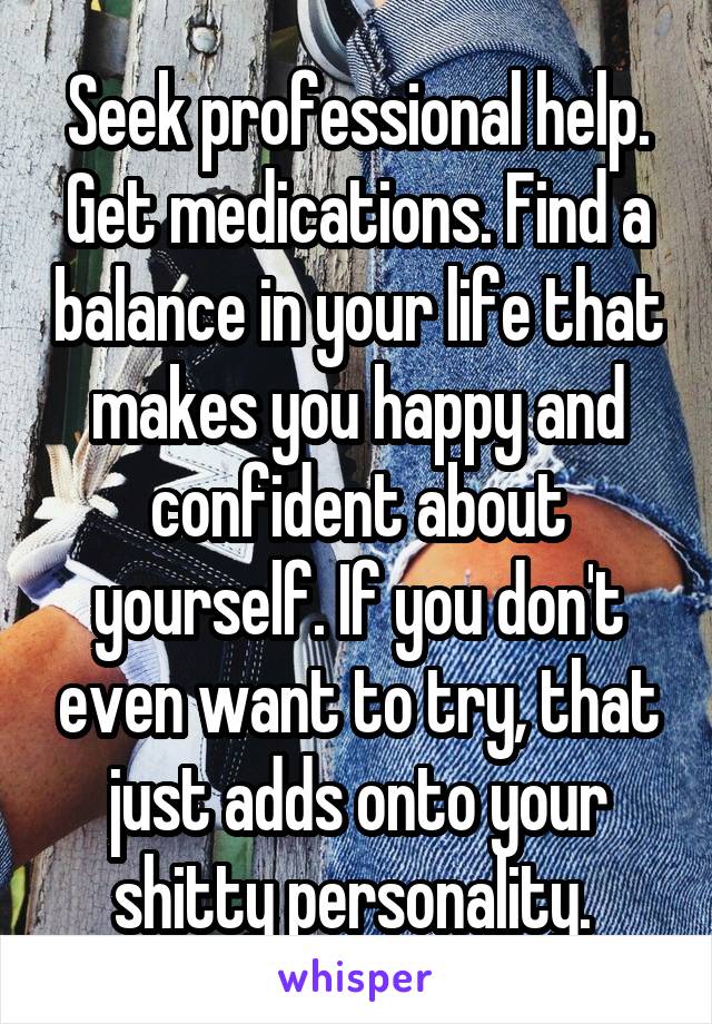 Seek professional help. Get medications. Find a balance in your life that makes you happy and confident about yourself. If you don't even want to try, that just adds onto your shitty personality. 