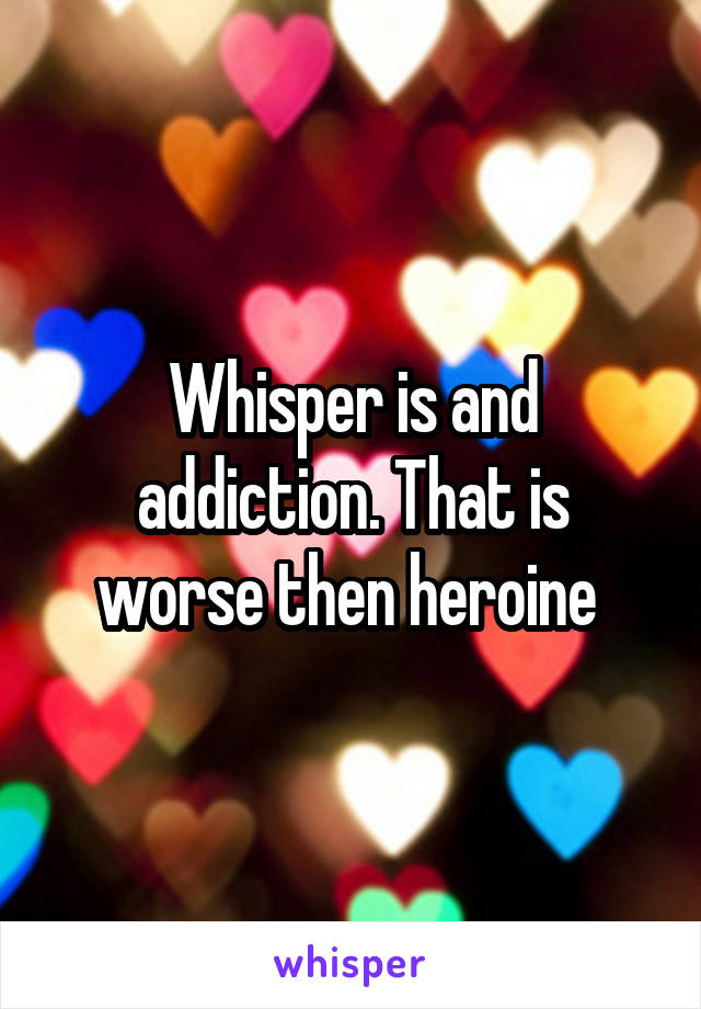 Whisper is and addiction. That is worse then heroine 