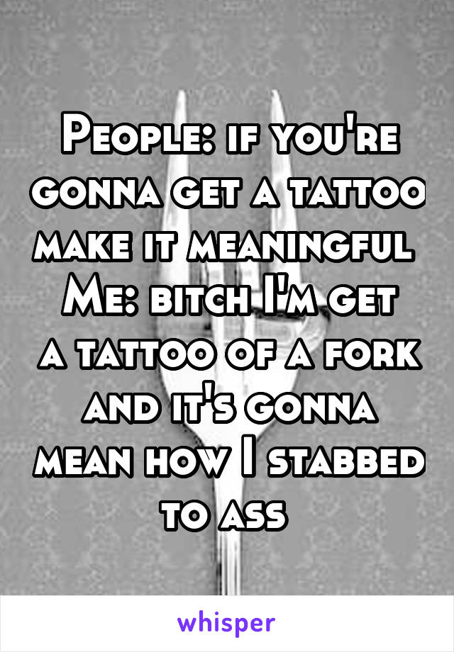 People: if you're gonna get a tattoo make it meaningful 
Me: bitch I'm get a tattoo of a fork and it's gonna mean how I stabbed to ass 