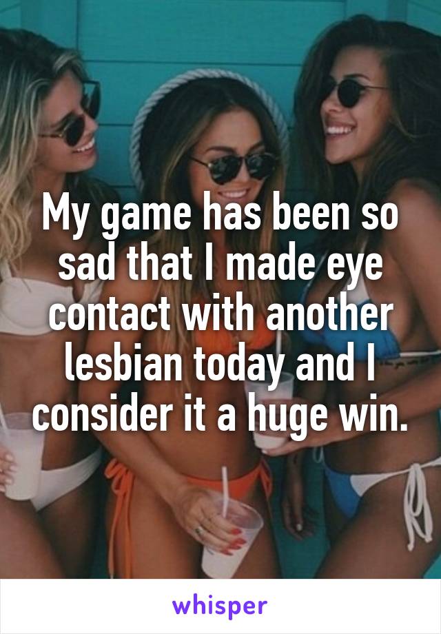 My game has been so sad that I made eye contact with another lesbian today and I consider it a huge win.