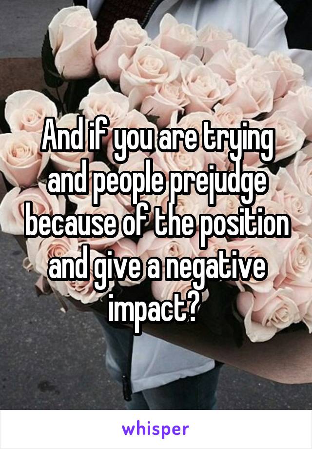 And if you are trying and people prejudge because of the position and give a negative impact? 