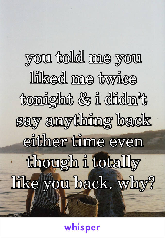 you told me you liked me twice tonight & i didn't say anything back either time even though i totally like you back. why?