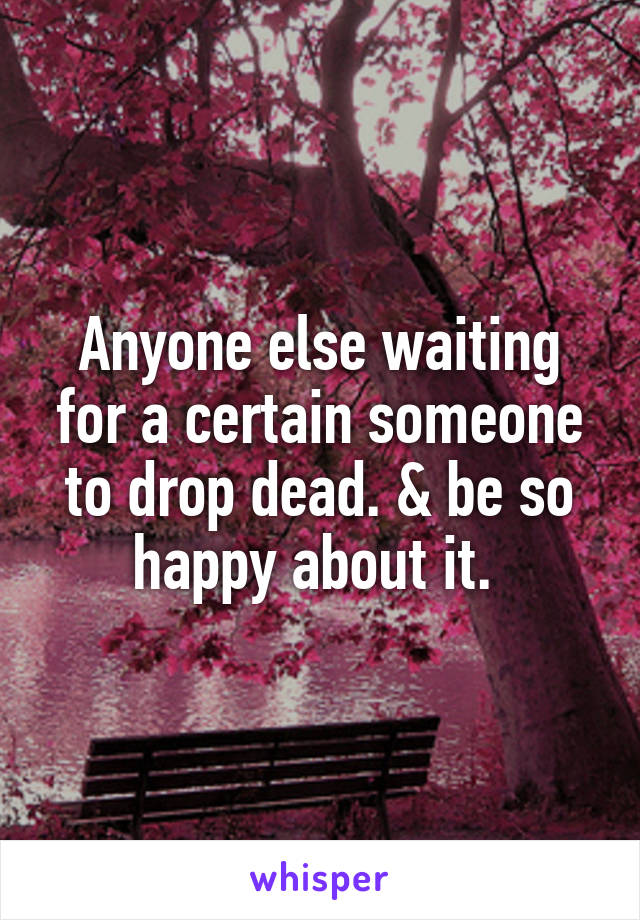 Anyone else waiting for a certain someone to drop dead. & be so happy about it. 