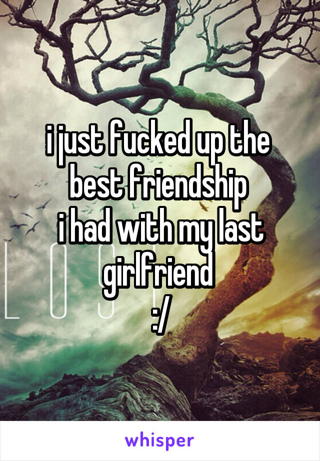 i just fucked up the 
best friendship 
i had with my last girlfriend 
:/