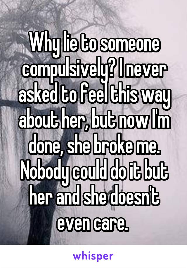 Why lie to someone compulsively? I never asked to feel this way about her, but now I'm done, she broke me. Nobody could do it but her and she doesn't even care. 