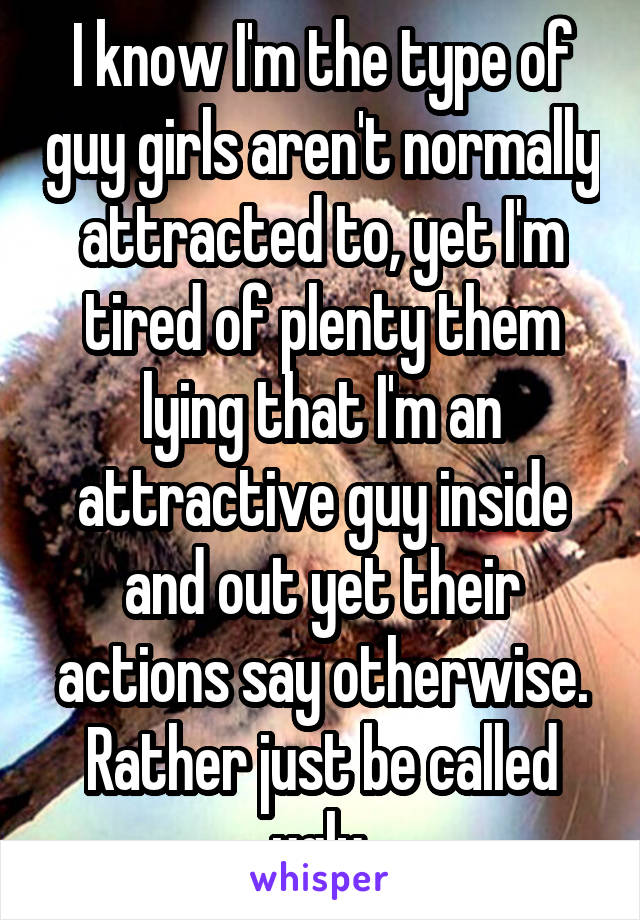 I know I'm the type of guy girls aren't normally attracted to, yet I'm tired of plenty them lying that I'm an attractive guy inside and out yet their actions say otherwise. Rather just be called ugly.