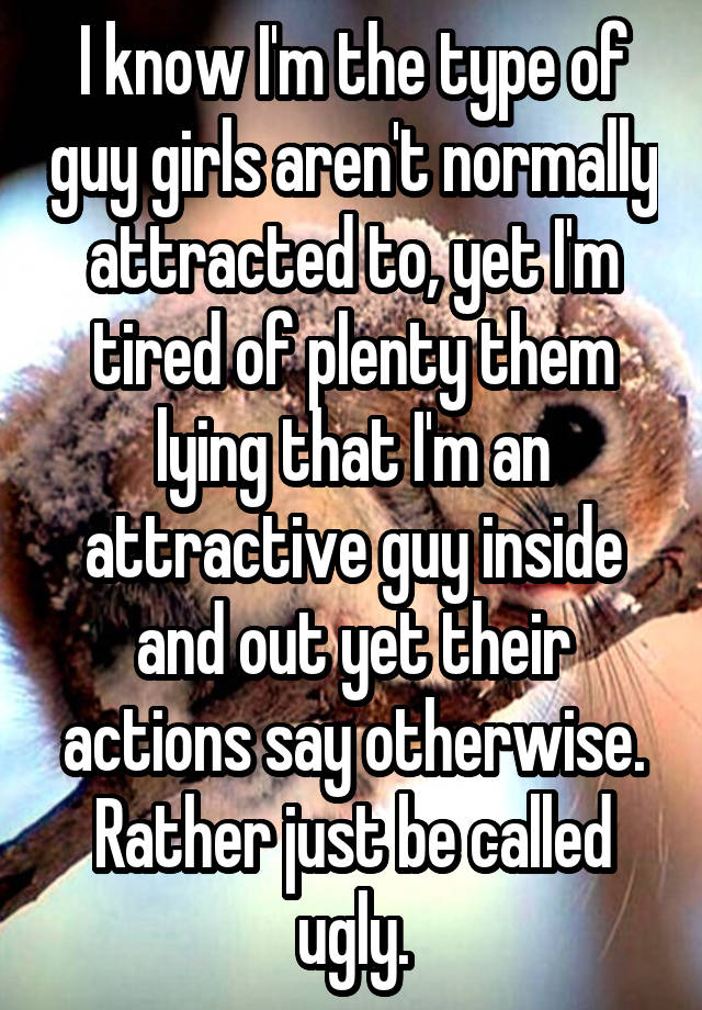 I know I'm the type of guy girls aren't normally attracted to, yet I'm tired of plenty them lying that I'm an attractive guy inside and out yet their actions say otherwise. Rather just be called ugly.