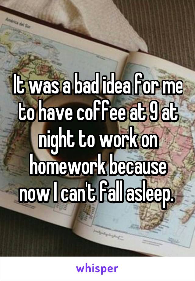 It was a bad idea for me to have coffee at 9 at night to work on homework because now I can't fall asleep. 