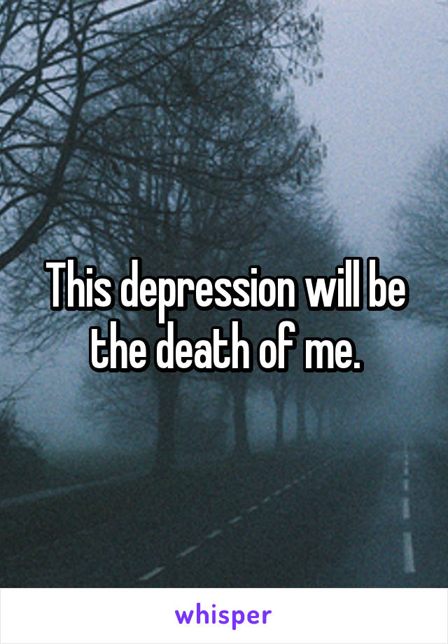 This depression will be the death of me.