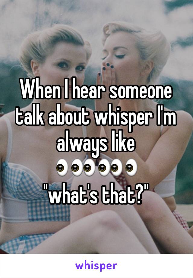 When I hear someone talk about whisper I'm always like 
👀👀👀
"what's that?"