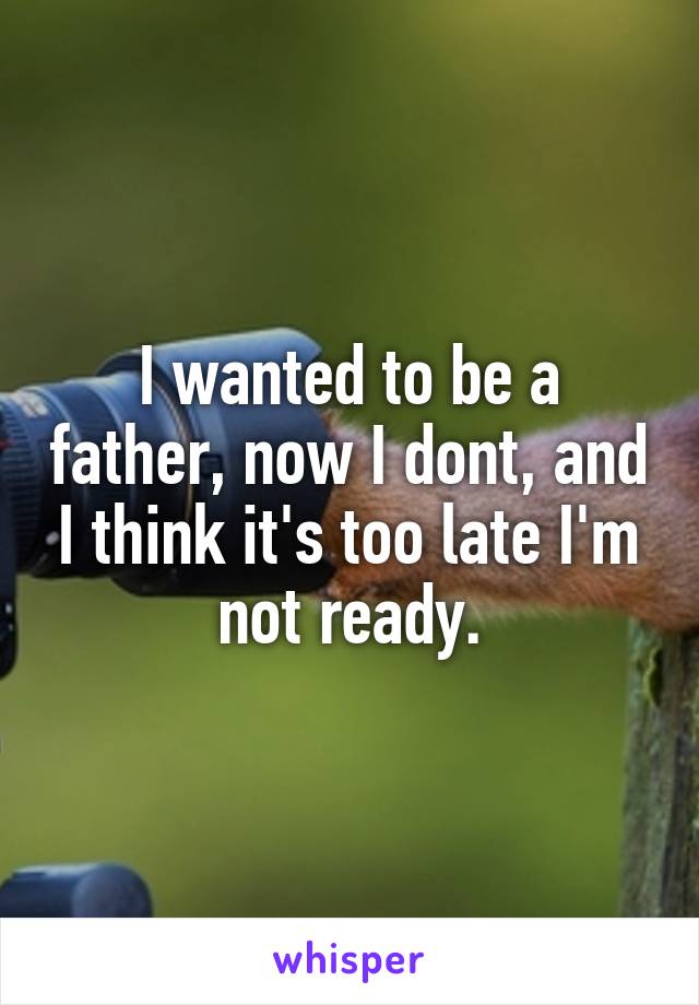 I wanted to be a father, now I dont, and I think it's too late I'm not ready.