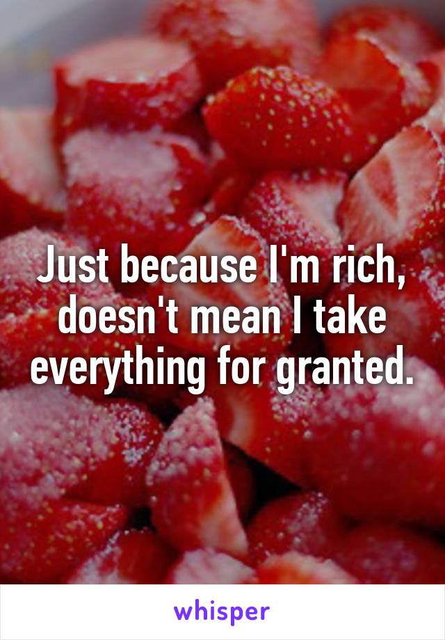 Just because I'm rich, doesn't mean I take everything for granted.