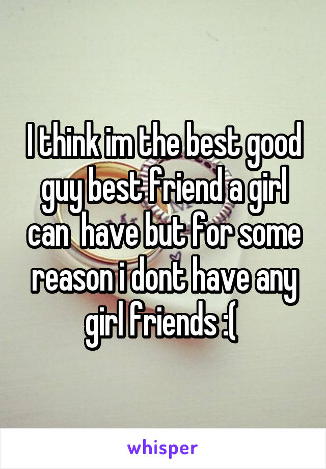 I think im the best good guy best friend a girl can  have but for some reason i dont have any girl friends :( 