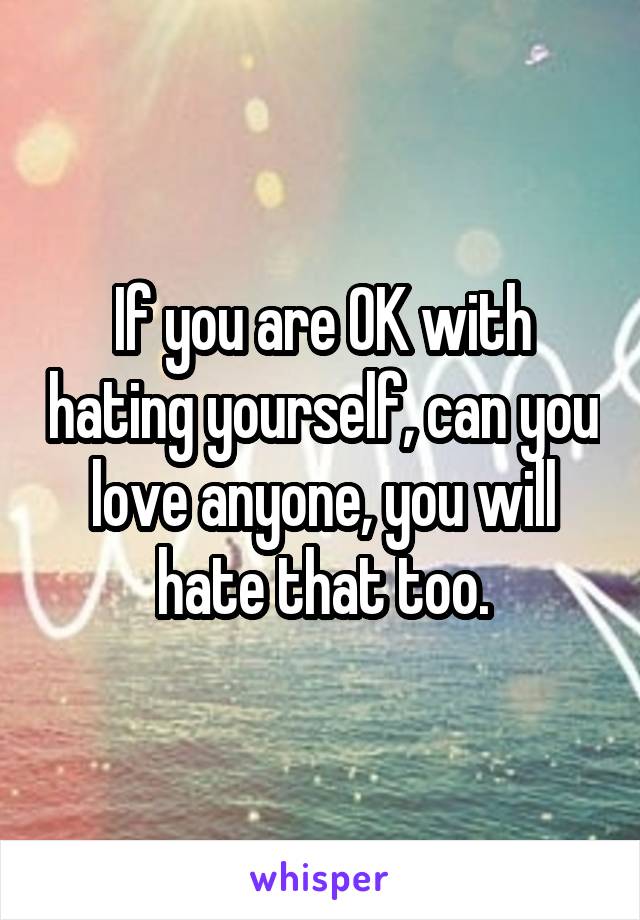 If you are OK with hating yourself, can you love anyone, you will hate that too.