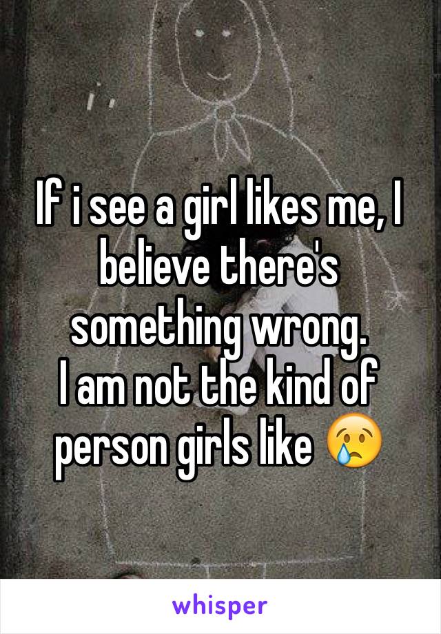 If i see a girl likes me, I believe there's something wrong. 
I am not the kind of person girls like 😢