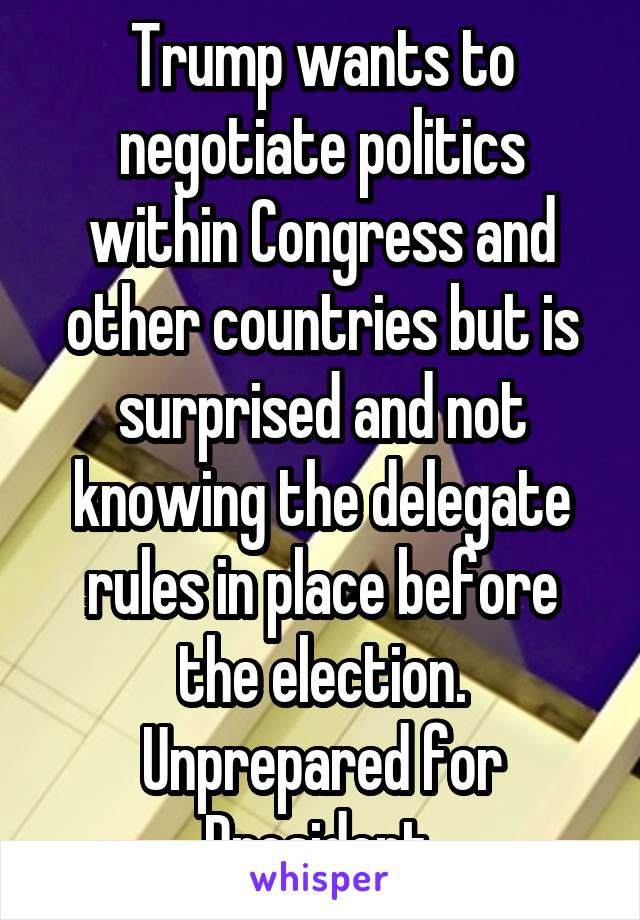 Trump wants to negotiate politics within Congress and other countries but is surprised and not knowing the delegate rules in place before the election. Unprepared for President 