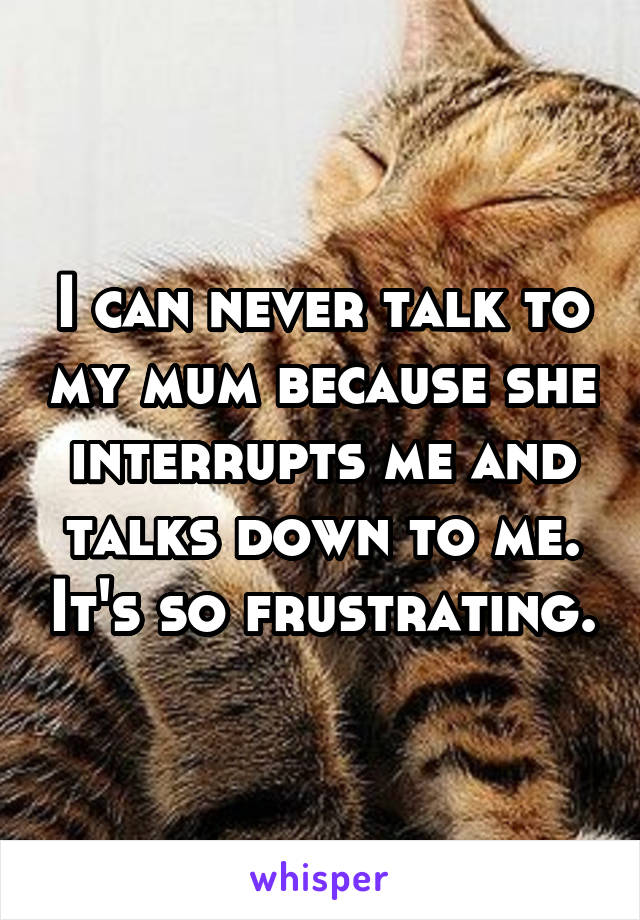 I can never talk to my mum because she interrupts me and talks down to me. It's so frustrating.