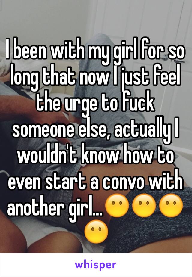 I been with my girl for so long that now I just feel the urge to fuck someone else, actually I wouldn't know how to even start a convo with another girl...😶😶😶😶