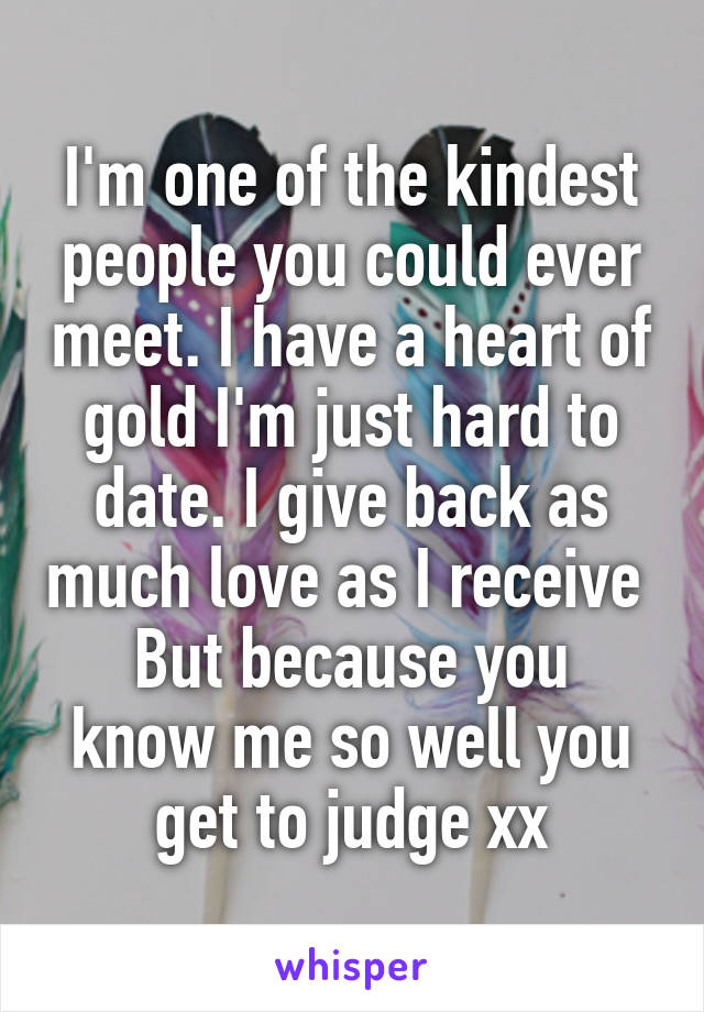 I'm one of the kindest people you could ever meet. I have a heart of gold I'm just hard to date. I give back as much love as I receive 
But because you know me so well you get to judge xx