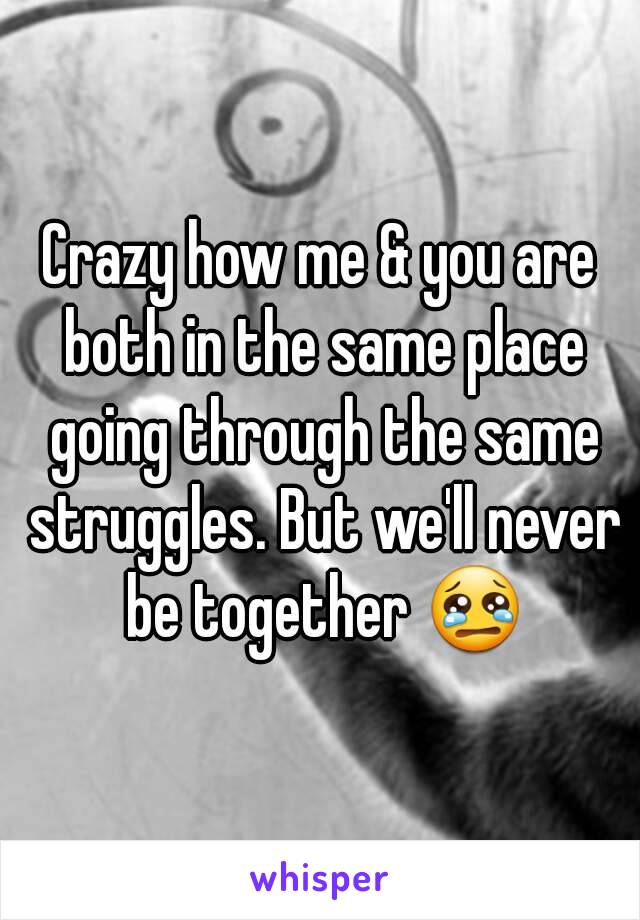 Crazy how me & you are both in the same place going through the same struggles. But we'll never be together 😢