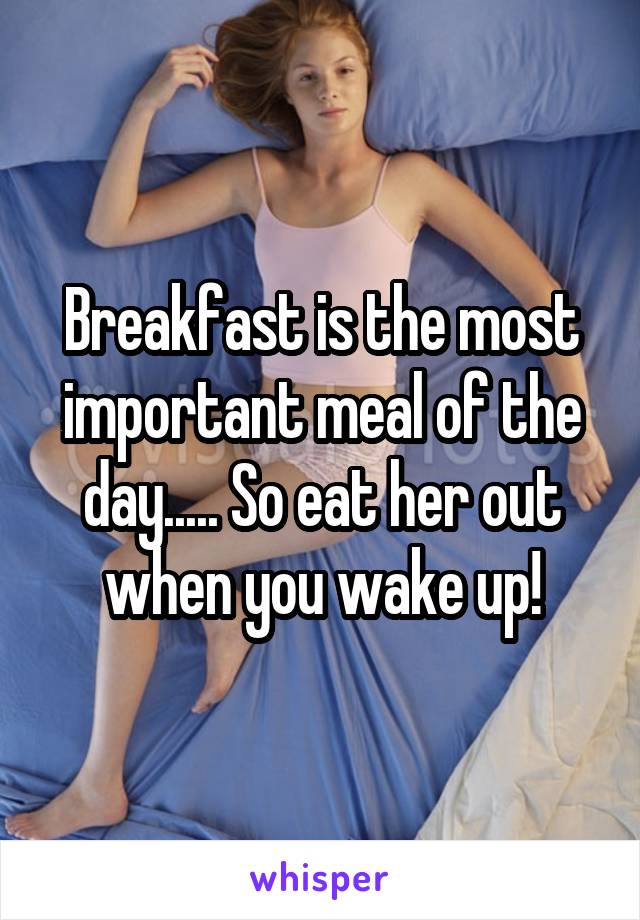 Breakfast is the most important meal of the day..... So eat her out when you wake up!