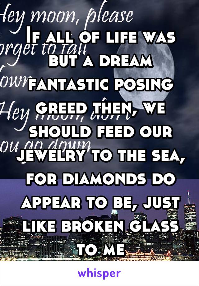 If all of life was but a dream fantastic posing greed then, we should feed our jewelry to the sea, for diamonds do appear to be, just like broken glass to me