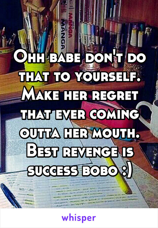 Ohh babe don't do that to yourself. Make her regret that ever coming outta her mouth. Best revenge is success bobo :)