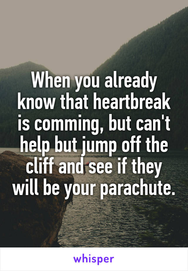 When you already know that heartbreak is comming, but can't help but jump off the cliff and see if they will be your parachute.