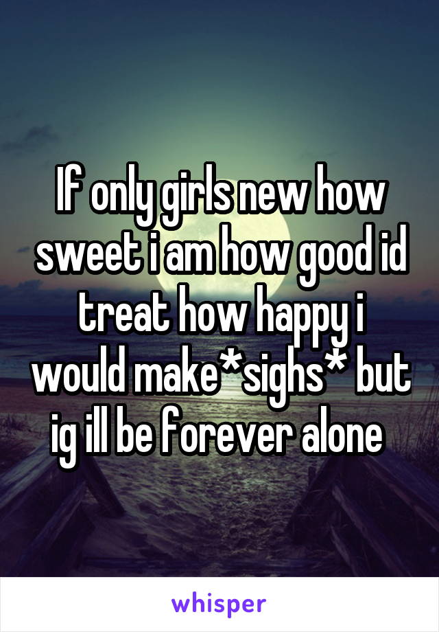 If only girls new how sweet i am how good id treat how happy i would make*sighs* but ig ill be forever alone 