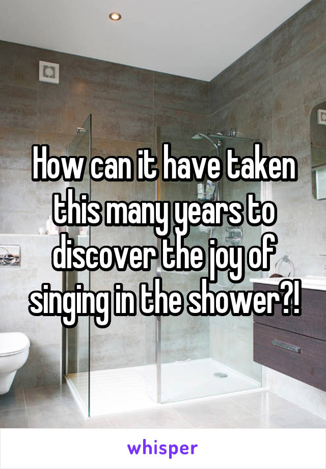 How can it have taken this many years to discover the joy of singing in the shower?!